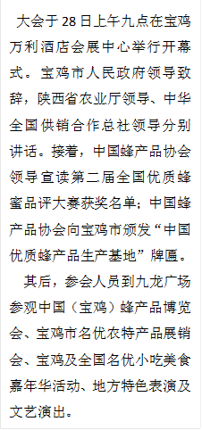 大会于28日上午九点在宝鸡万利酒店会展中心举行开幕式。宝鸡市人民政府领导致辞,陕西省农业厅领导、中华全国供销合作总社领导分别讲话。接着,中国蜂产品协会领导宣读第二届全国优质蜂蜜品评大赛获奖名单;中国蜂产品协会向宝鸡市颁发“中国优质蜂产品生产基地”牌匾。
其后,参会人员到九龙广场参观中国(宝鸡)蜂产品博览会、宝鸡市名优农特产品展销会、宝鸡及全国名优小吃美食嘉年华活动、地方特色表演及文艺演出。